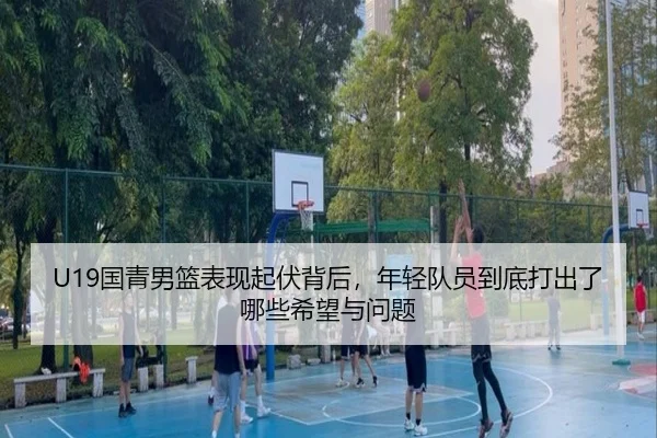 U19国青男篮表现起伏背后，年轻队员到底打出了哪些希望与问题