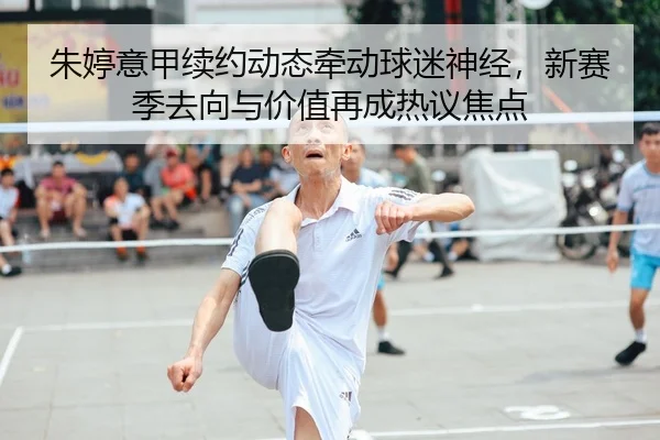 朱婷意甲续约动态牵动球迷神经，新赛季去向与价值再成热议焦点